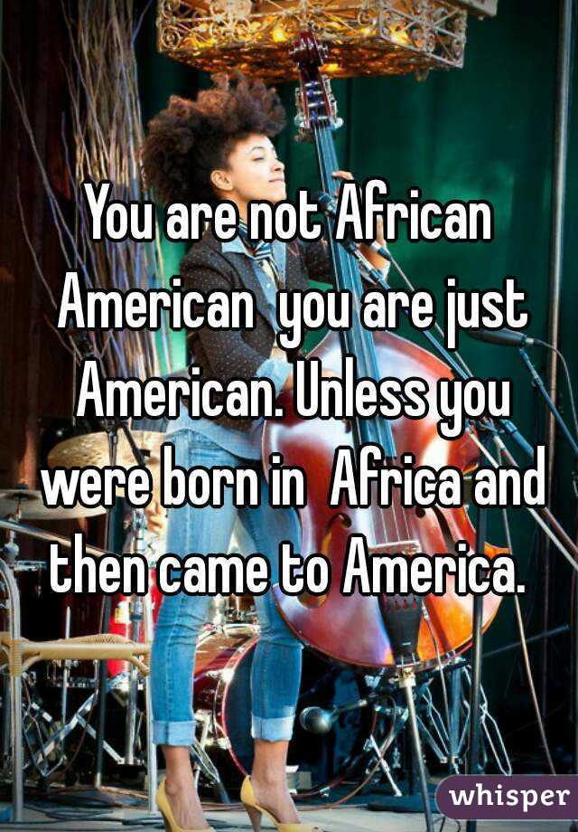 You are not African American  you are just American. Unless you were born in  Africa and then came to America. 