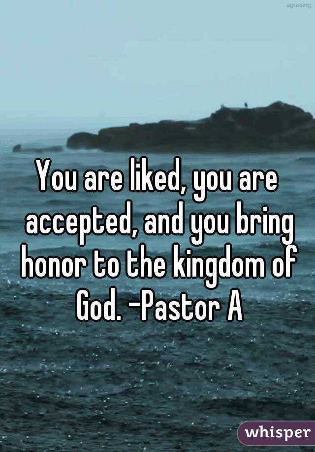 You are liked, you are accepted, and you bring honor to the kingdom of God. -Pastor A