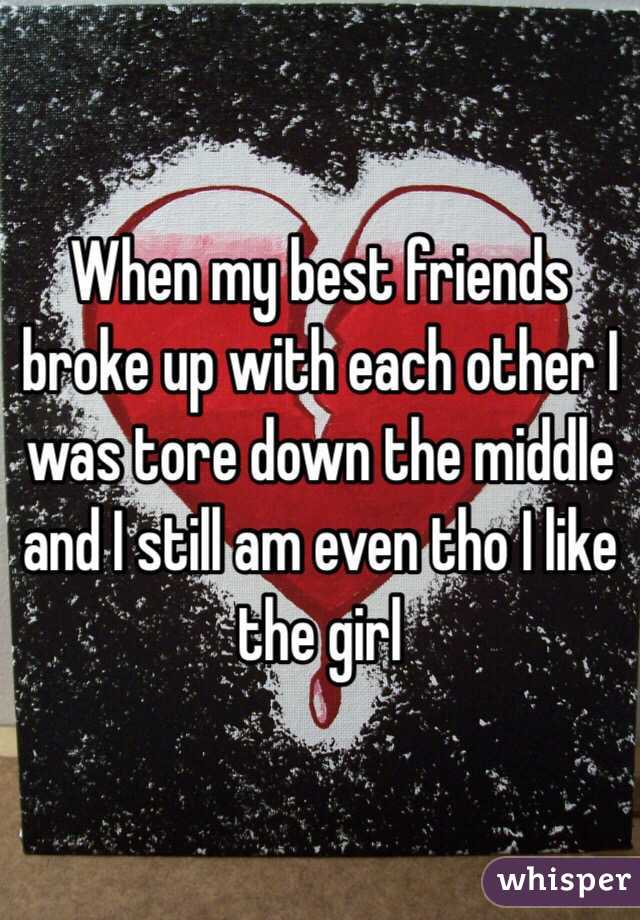 When my best friends broke up with each other I was tore down the middle and I still am even tho I like the girl