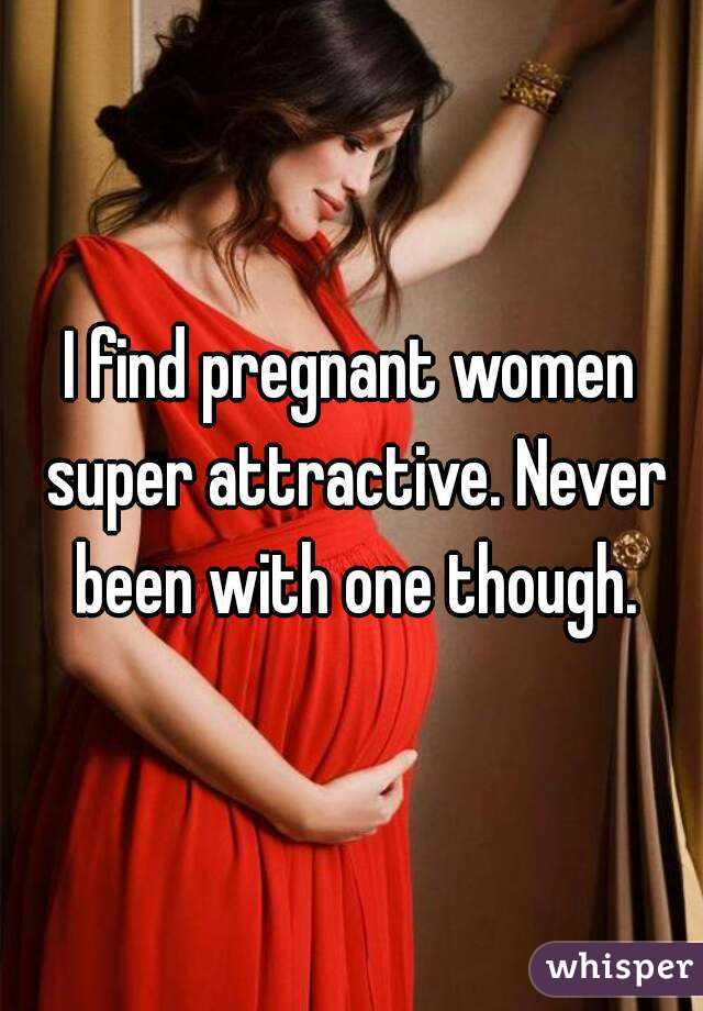 I find pregnant women super attractive. Never been with one though.