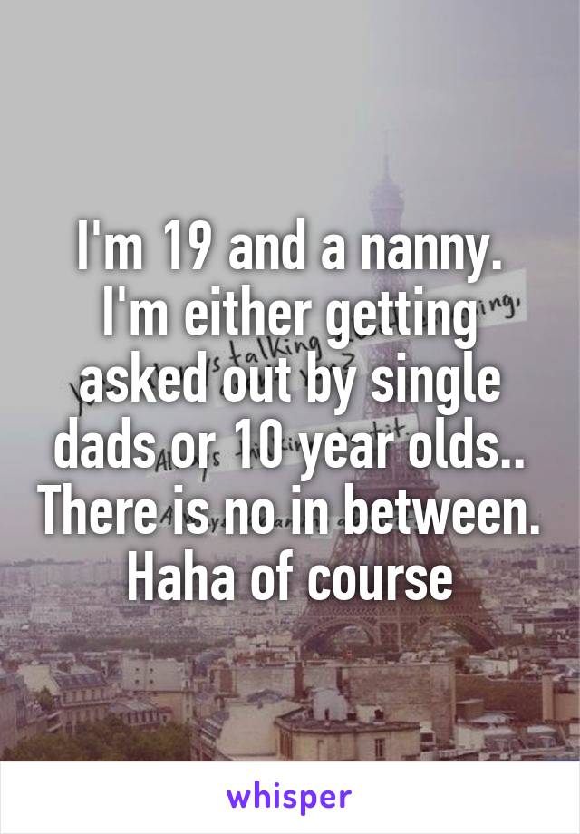 I'm 19 and a nanny. I'm either getting asked out by single dads or 10 year olds.. There is no in between. Haha of course
