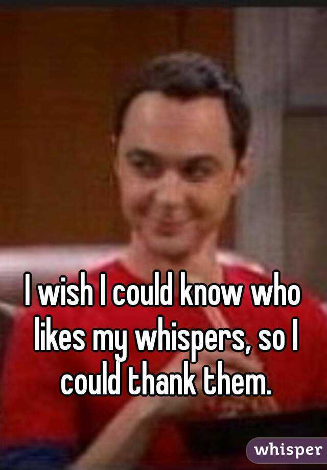 I wish I could know who likes my whispers, so I
 could thank them.