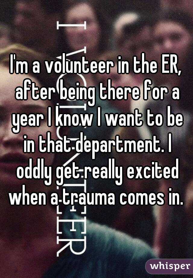 I'm a volunteer in the ER, after being there for a year I know I want to be in that department. I oddly get really excited when a trauma comes in. 