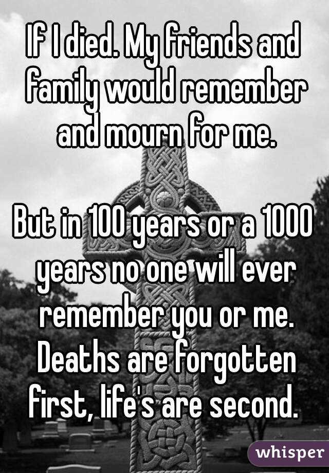 If I died. My friends and family would remember and mourn for me.

But in 100 years or a 1000 years no one will ever remember you or me. Deaths are forgotten first, life's are second. 
