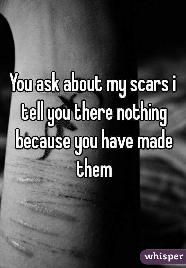 You ask about my scars i tell you there nothing because you have made them