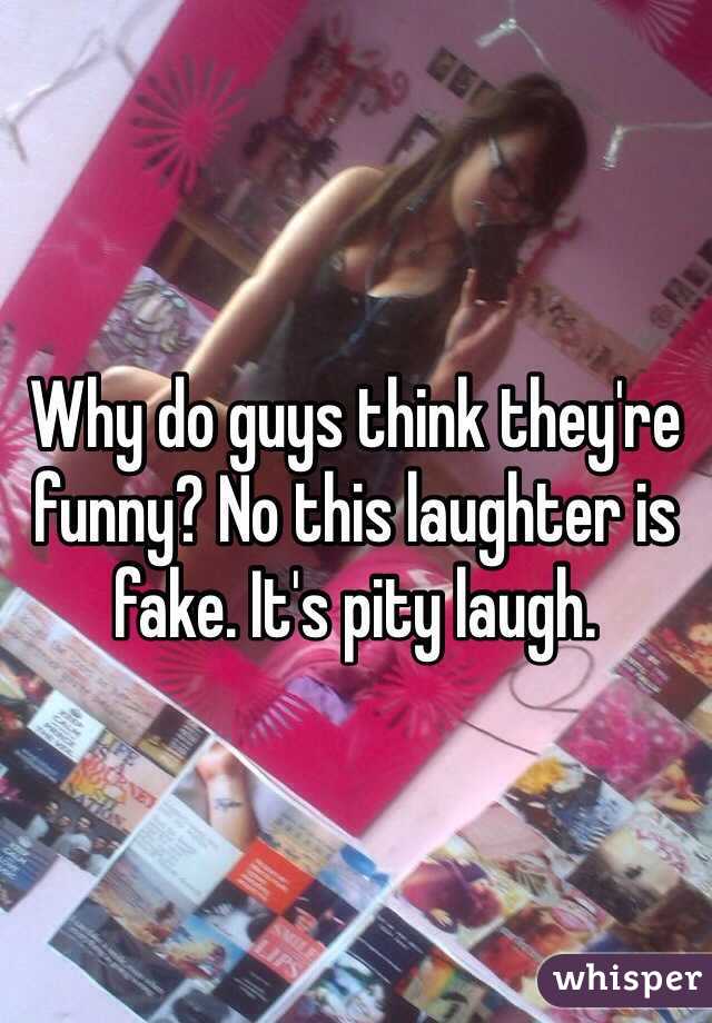 Why do guys think they're funny? No this laughter is fake. It's pity laugh. 