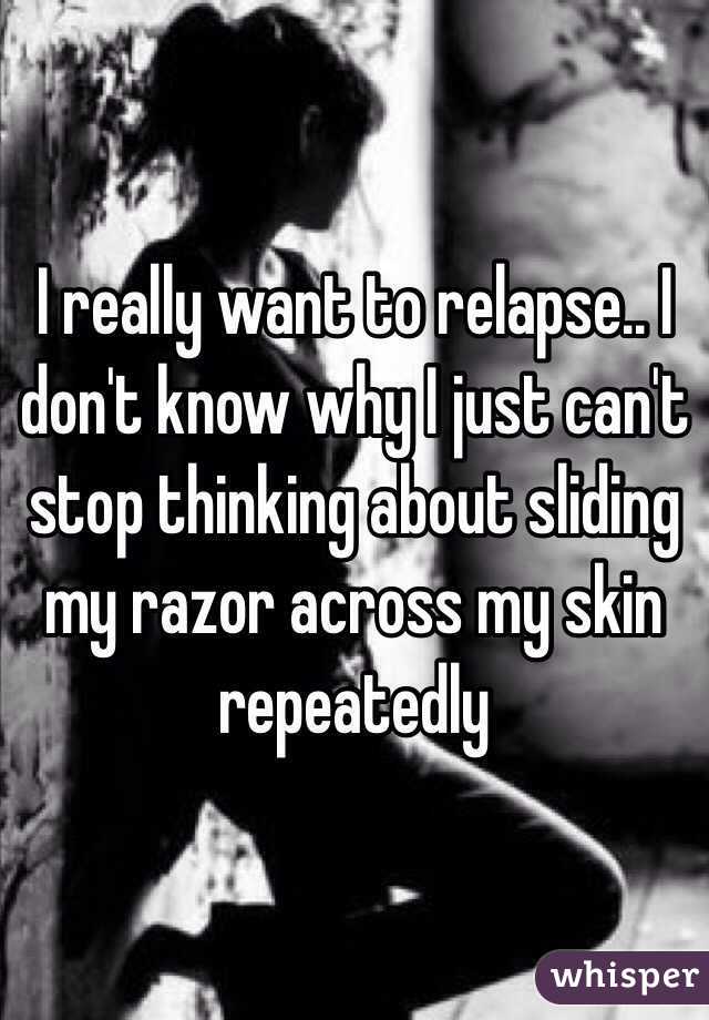 I really want to relapse.. I don't know why I just can't stop thinking about sliding my razor across my skin repeatedly 