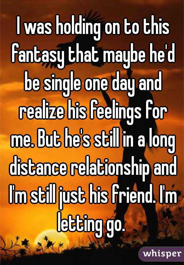  I was holding on to this fantasy that maybe he'd be single one day and realize his feelings for me. But he's still in a long distance relationship and I'm still just his friend. I'm letting go. 