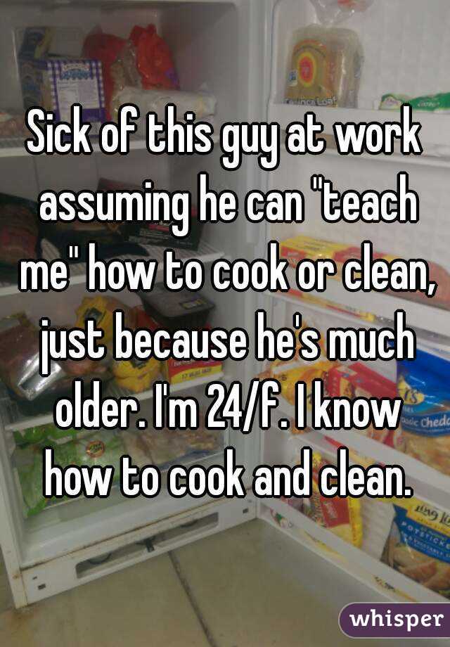 Sick of this guy at work assuming he can "teach me" how to cook or clean, just because he's much older. I'm 24/f. I know how to cook and clean.