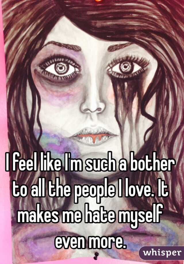 I feel like I'm such a bother to all the people I love. It makes me hate myself even more. 