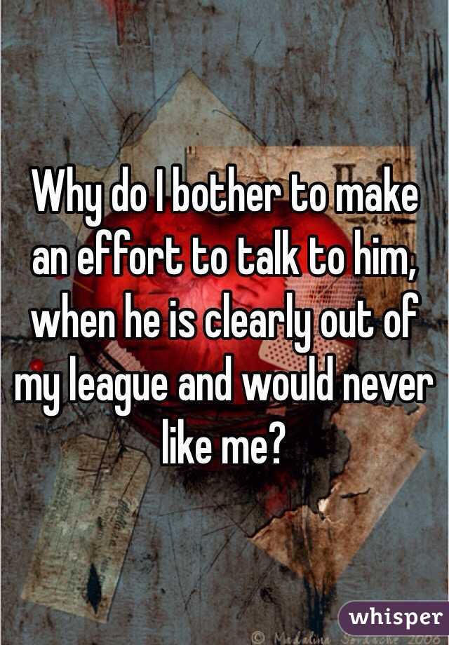Why do I bother to make an effort to talk to him, when he is clearly out of my league and would never like me?