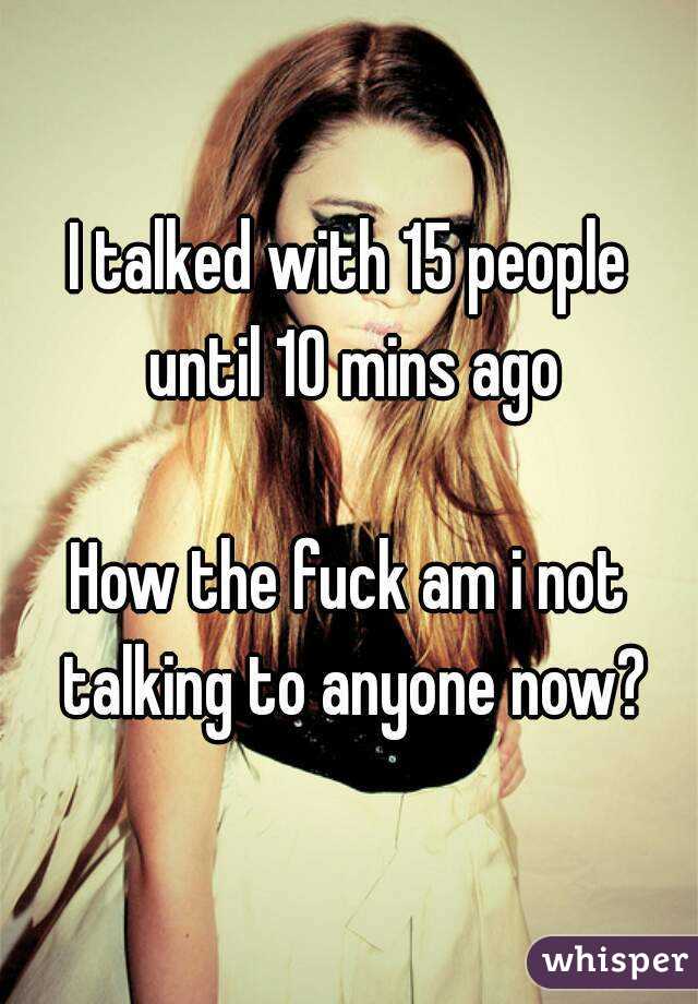 I talked with 15 people until 10 mins ago

How the fuck am i not talking to anyone now?