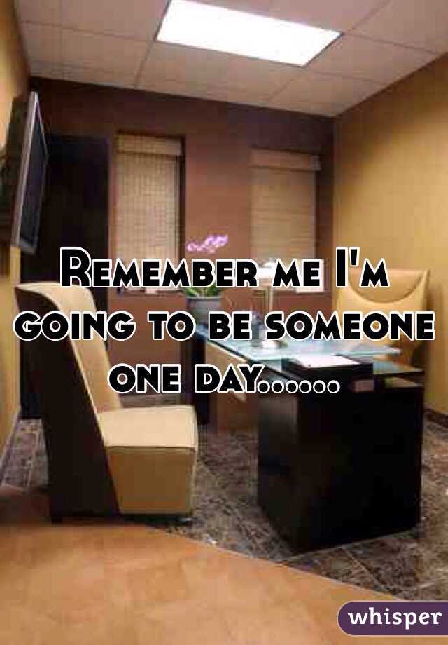Remember me I'm going to be someone one day……