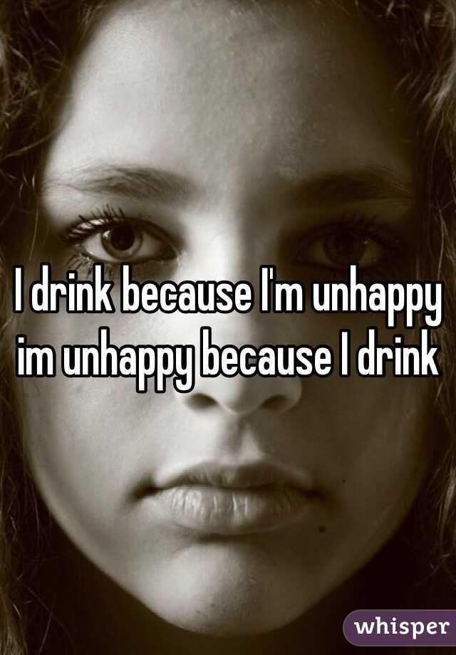I drink because I'm unhappy im unhappy because I drink 
