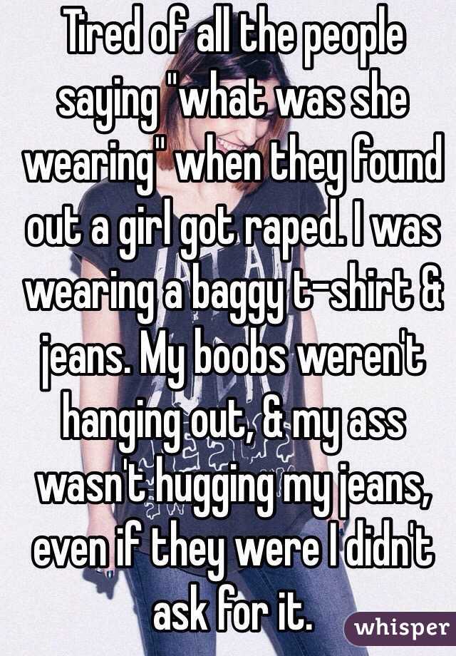 Tired of all the people saying "what was she wearing" when they found out a girl got raped. I was wearing a baggy t-shirt & jeans. My boobs weren't hanging out, & my ass wasn't hugging my jeans, even if they were I didn't ask for it.