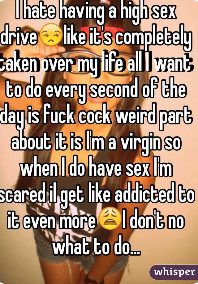 I hate having a high sex drive😒like it's completely taken over my life all I want to do every second of the day is fuck cock weird part about it is I'm a virgin so when I do have sex I'm scared il get like addicted to it even more😩I don't no what to do...
