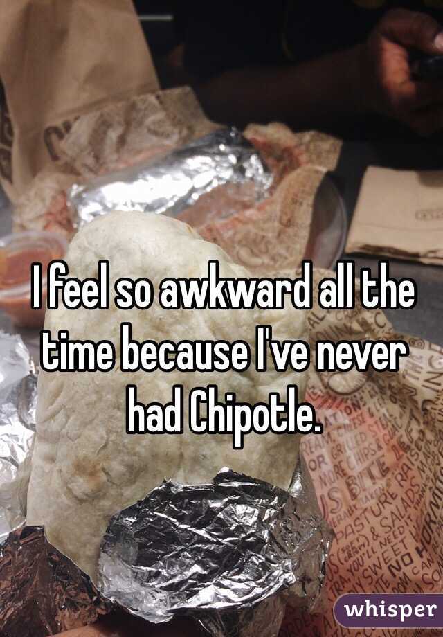 I feel so awkward all the time because I've never had Chipotle.
