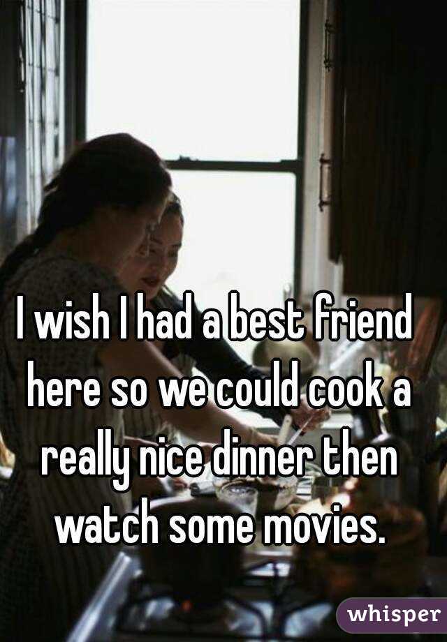 I wish I had a best friend here so we could cook a really nice dinner then watch some movies.