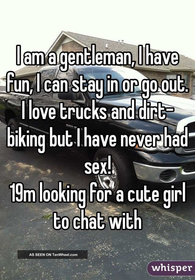 I am a gentleman, I have fun, I can stay in or go out. I love trucks and dirt-biking but I have never had sex! 
19m looking for a cute girl to chat with 
