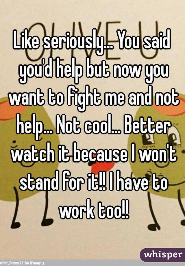 Like seriously... You said you'd help but now you want to fight me and not help... Not cool... Better watch it because I won't stand for it!! I have to work too!!