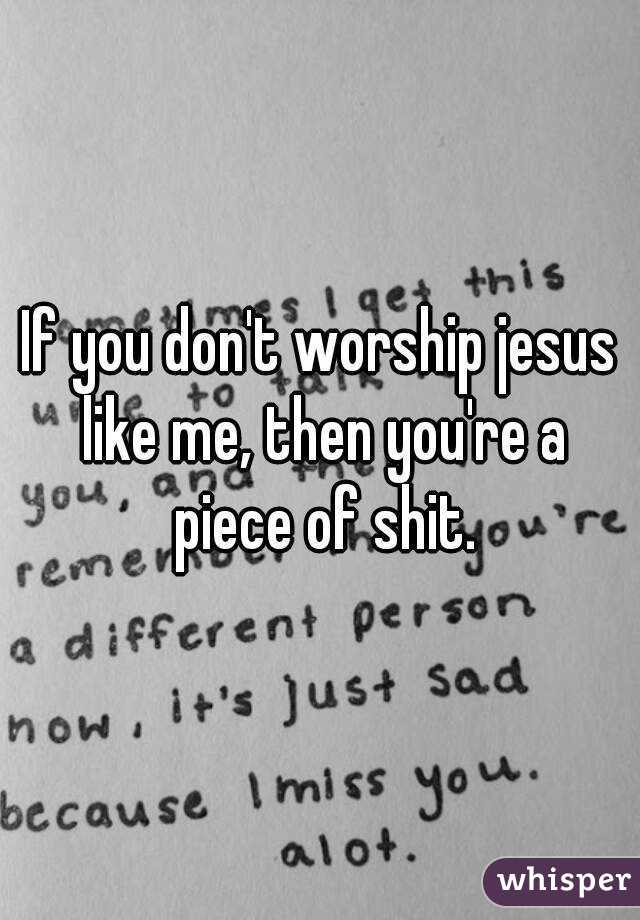 If you don't worship jesus like me, then you're a piece of shit.