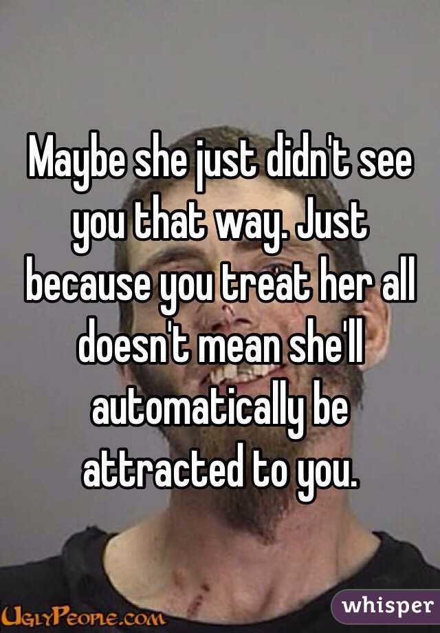 Maybe she just didn't see you that way. Just because you treat her all doesn't mean she'll automatically be attracted to you.
