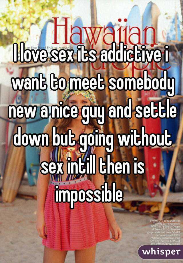 I love sex its addictive i want to meet somebody new a nice guy and settle down but going without sex intill then is impossible  