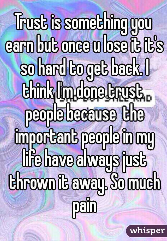 Trust is something you earn but once u lose it it's so hard to get back. I think I'm done trust  people because  the important people in my life have always just thrown it away. So much pain