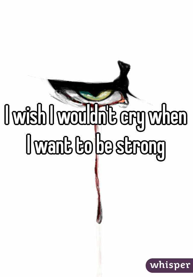 I wish I wouldn't cry when I want to be strong 