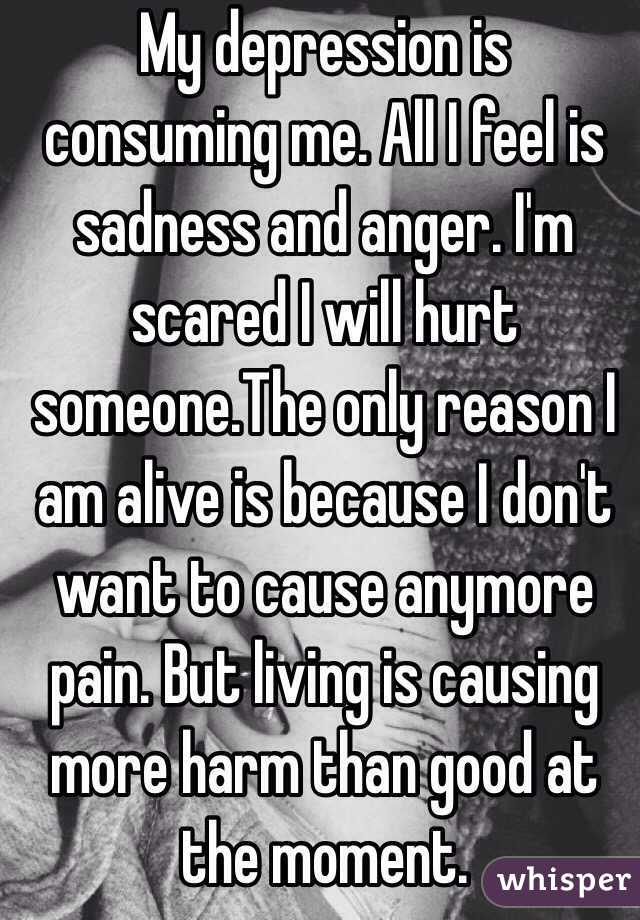 My depression is consuming me. All I feel is sadness and anger. I'm scared I will hurt someone.The only reason I am alive is because I don't want to cause anymore pain. But living is causing more harm than good at the moment.