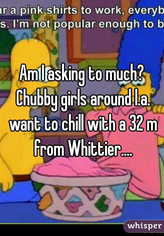 Am I asking to much? Chubby girls around l.a. want to chill with a 32 m from Whittier....