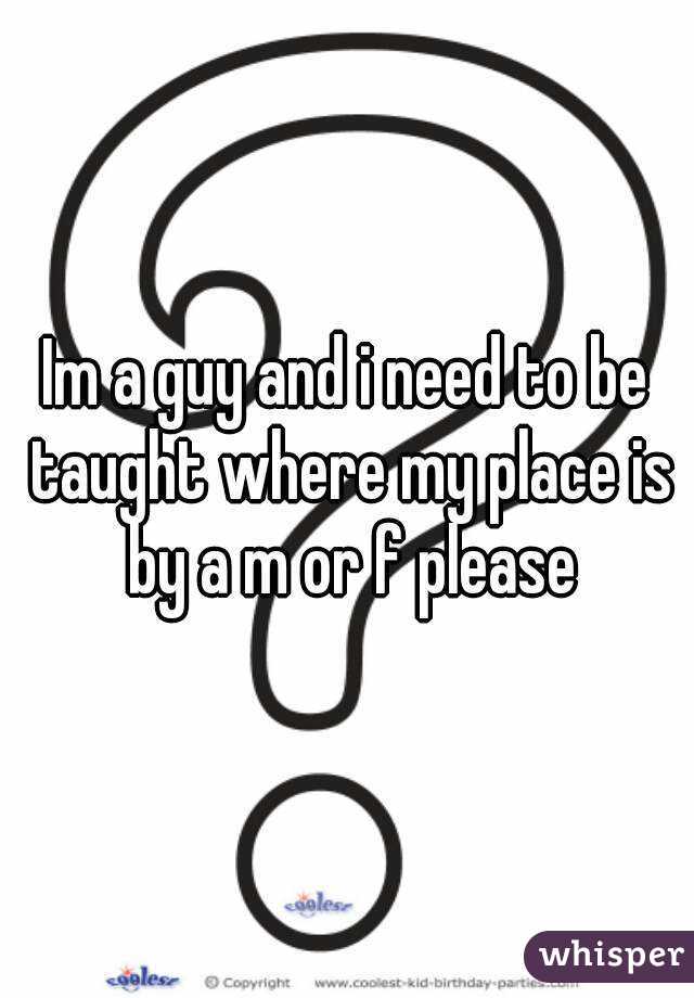 Im a guy and i need to be taught where my place is by a m or f please