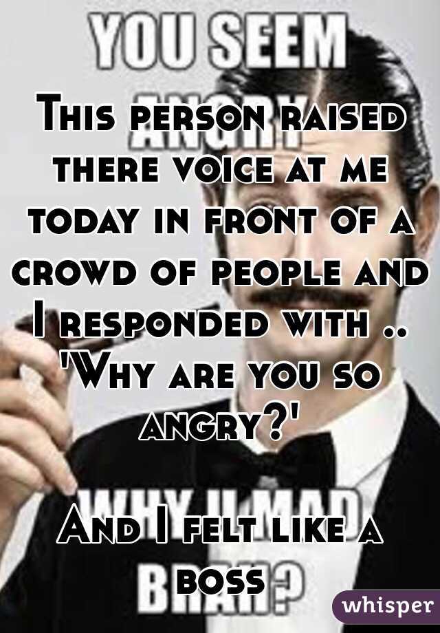 This person raised there voice at me today in front of a crowd of people and I responded with .. 
'Why are you so angry?'

And I felt like a boss