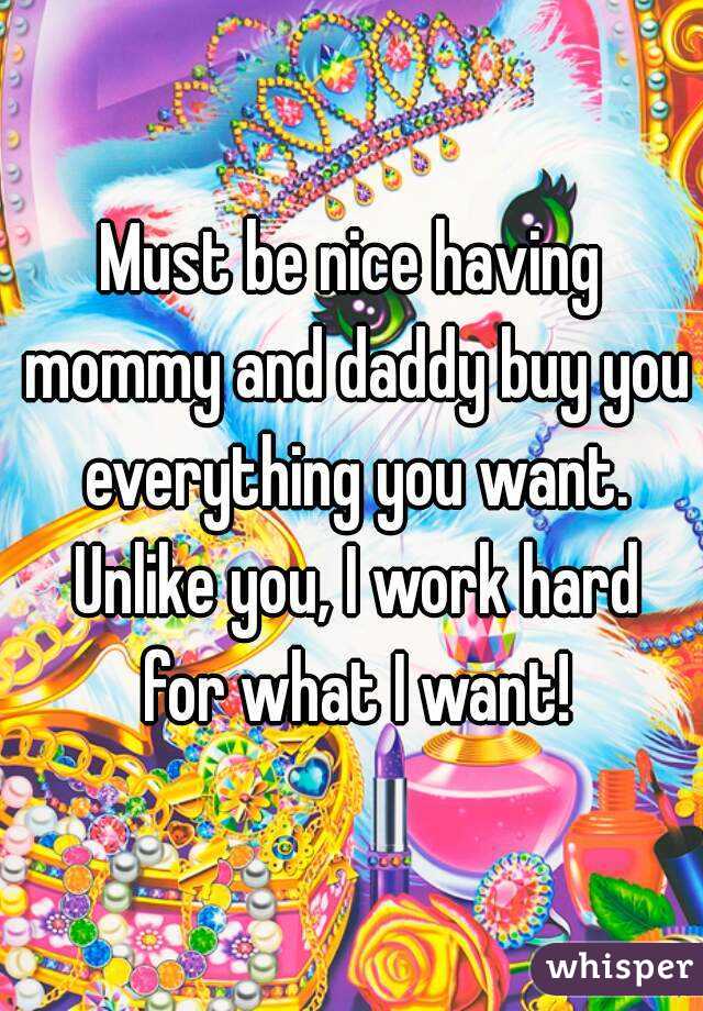Must be nice having mommy and daddy buy you everything you want. Unlike you, I work hard for what I want!