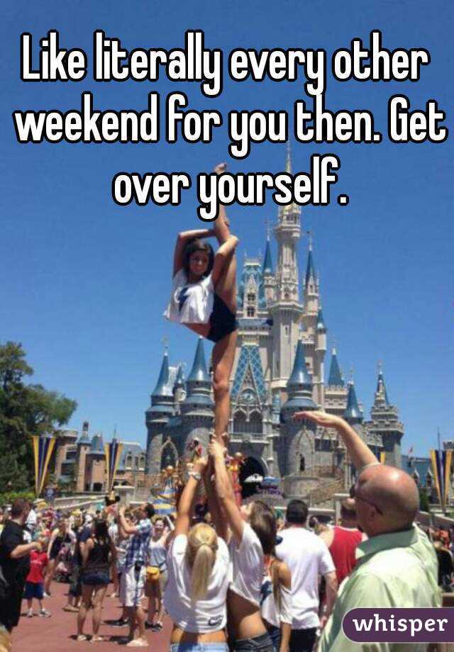 Like literally every other weekend for you then. Get over yourself.