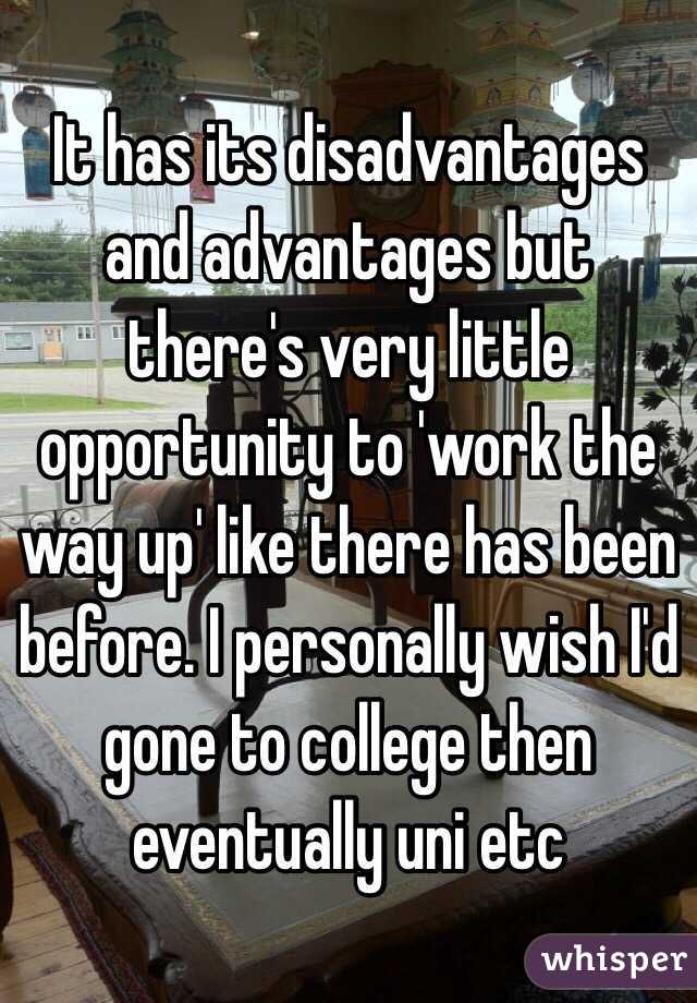 It has its disadvantages and advantages but there's very little opportunity to 'work the way up' like there has been before. I personally wish I'd gone to college then eventually uni etc