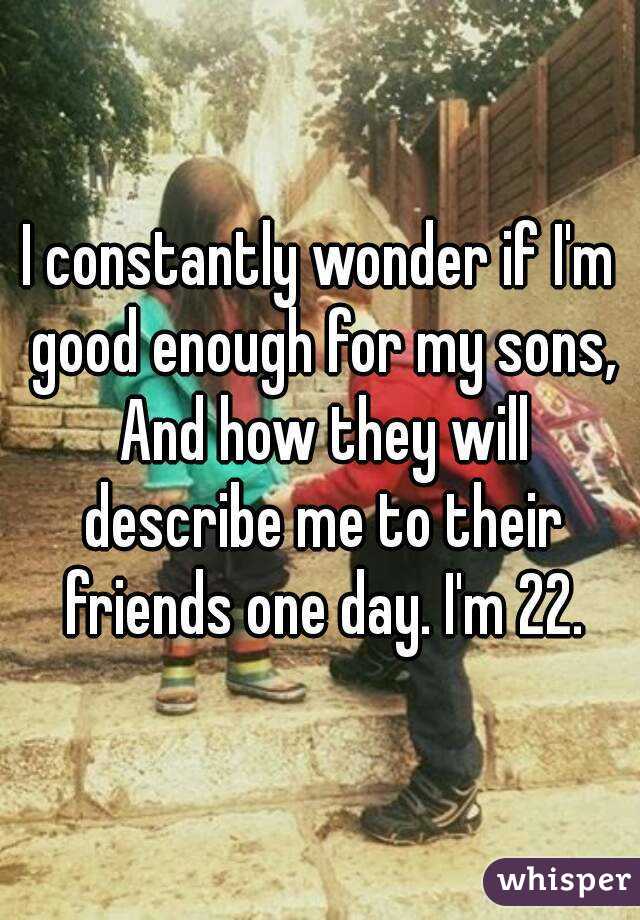 I constantly wonder if I'm good enough for my sons, And how they will describe me to their friends one day. I'm 22.