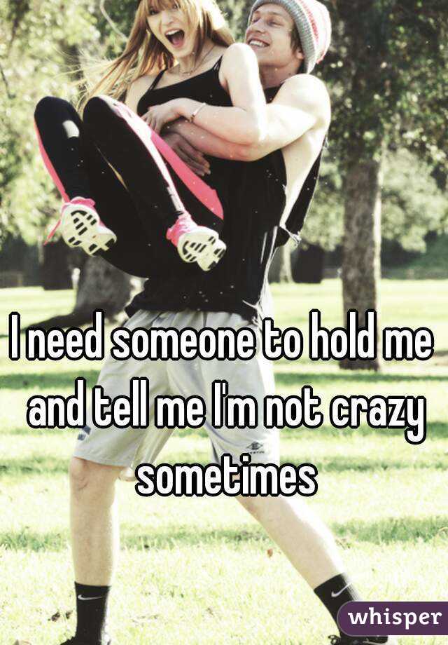 I need someone to hold me and tell me I'm not crazy sometimes
