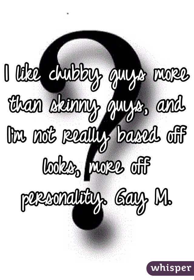I like chubby guys more than skinny guys, and I'm not really based off looks, more off personality. Gay M.  