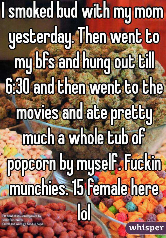 I smoked bud with my mom yesterday. Then went to my bfs and hung out till 6:30 and then went to the movies and ate pretty much a whole tub of popcorn by myself. Fuckin munchies. 15 female here lol