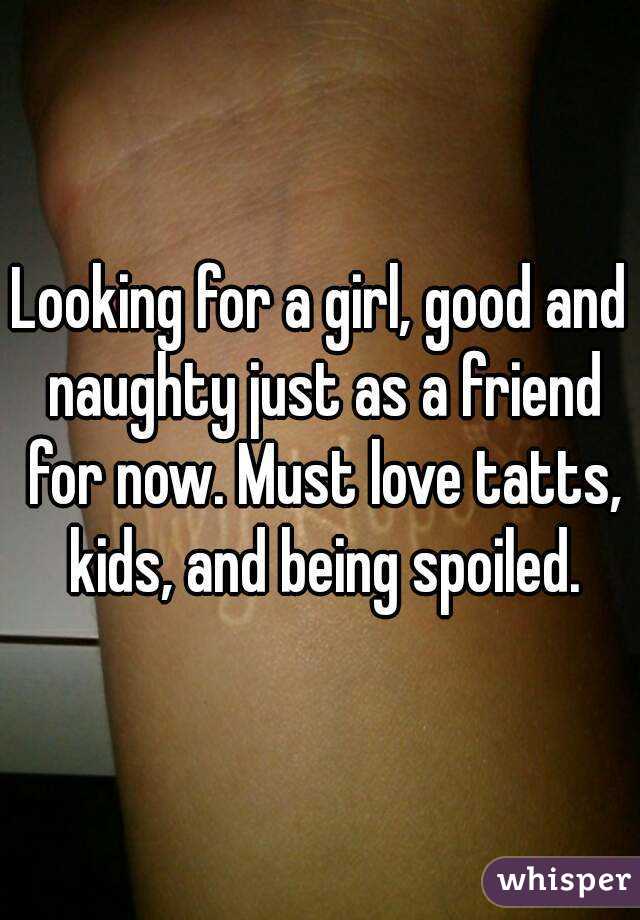 Looking for a girl, good and naughty just as a friend for now. Must love tatts, kids, and being spoiled.