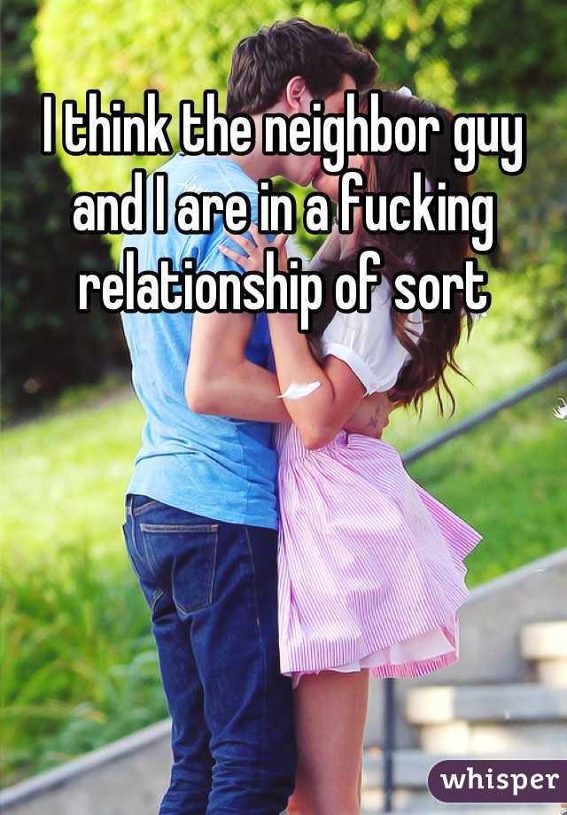 I think the neighbor guy and I are in a fucking relationship of sort