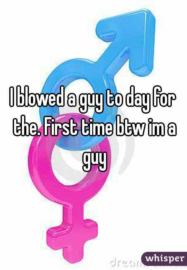 I blowed a guy to day for the. First time btw im a guy