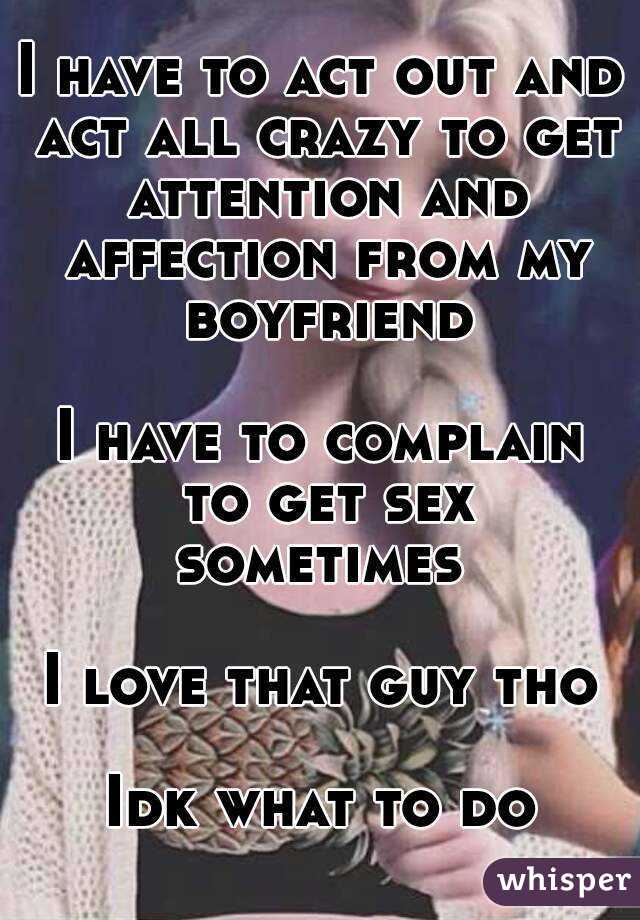 I have to act out and act all crazy to get attention and affection from my boyfriend

I have to complain to get sex sometimes 

I love that guy tho

Idk what to do