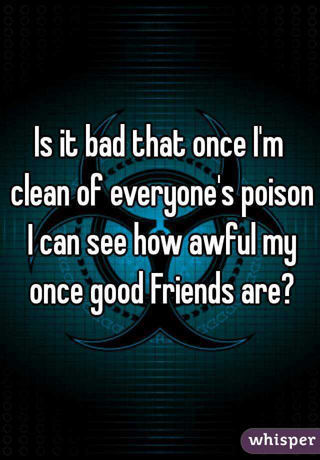 Is it bad that once I'm clean of everyone's poison I can see how awful my once good Friends are?