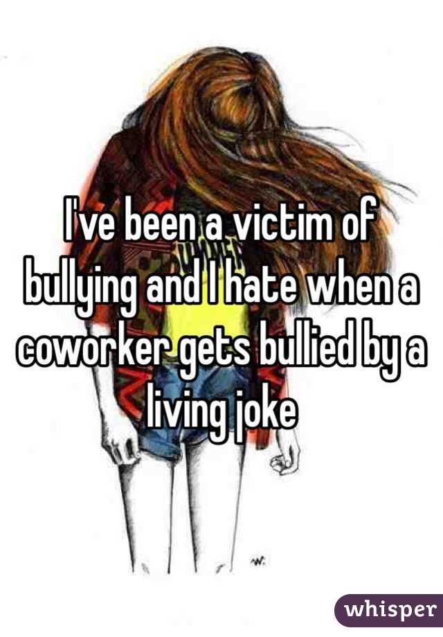 I've been a victim of bullying and I hate when a coworker gets bullied by a living joke