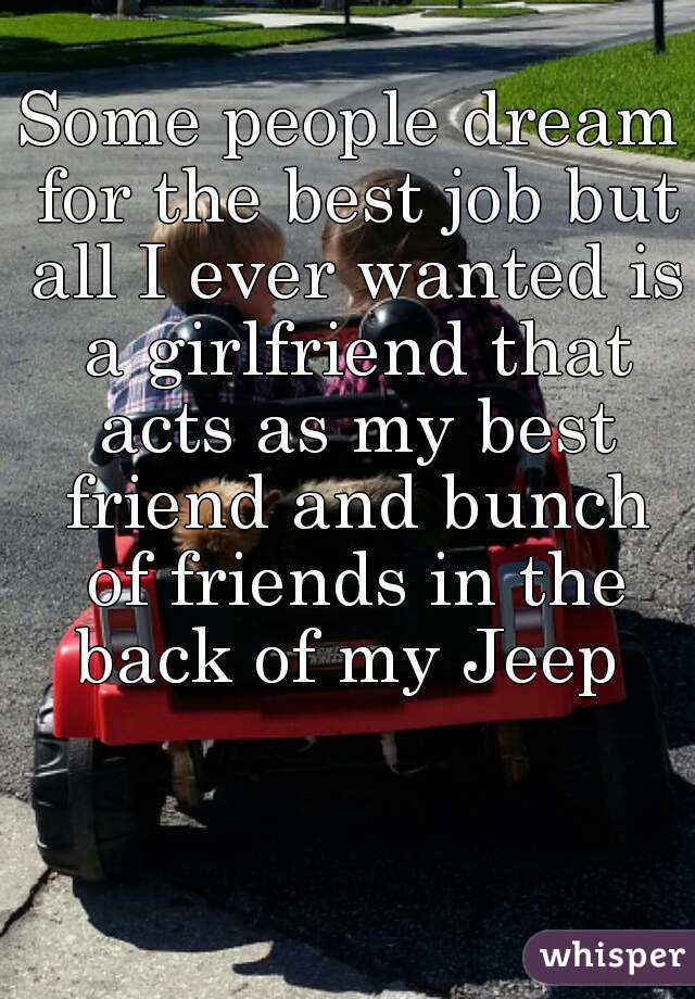Some people dream for the best job but all I ever wanted is a girlfriend that acts as my best friend and bunch of friends in the back of my Jeep 