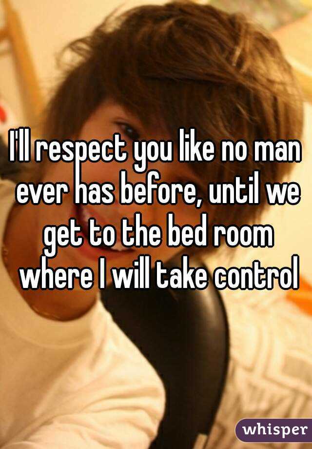 I'll respect you like no man ever has before, until we get to the bed room where I will take control