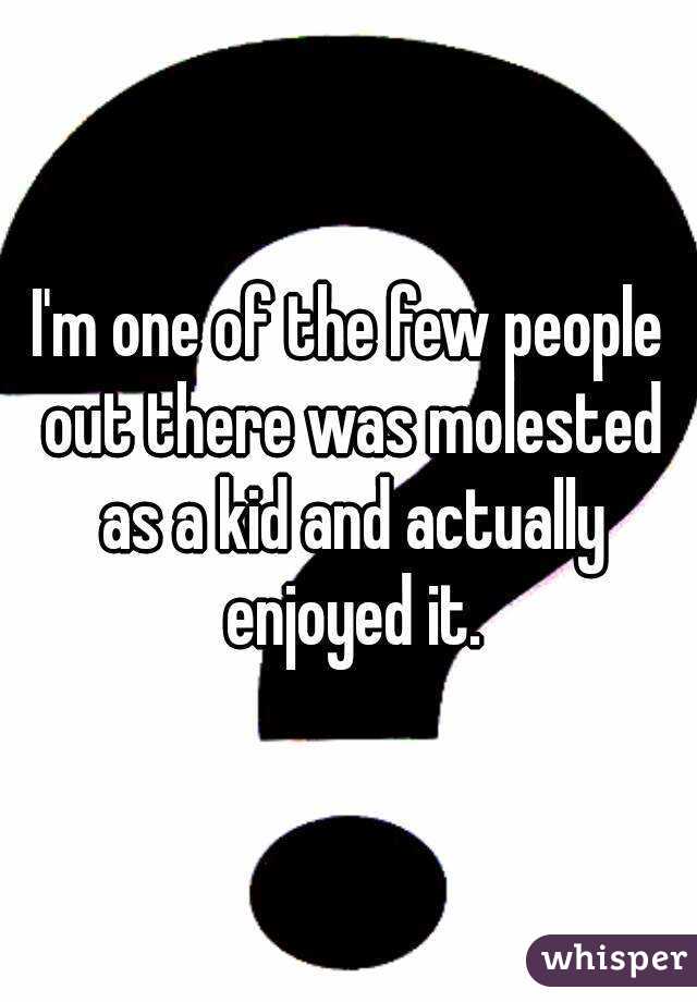 I'm one of the few people out there was molested as a kid and actually enjoyed it.