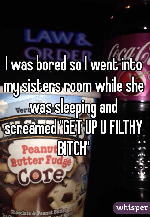 I was bored so I went into my sisters room while she was sleeping and screamed "GET UP U FILTHY BITCH"
